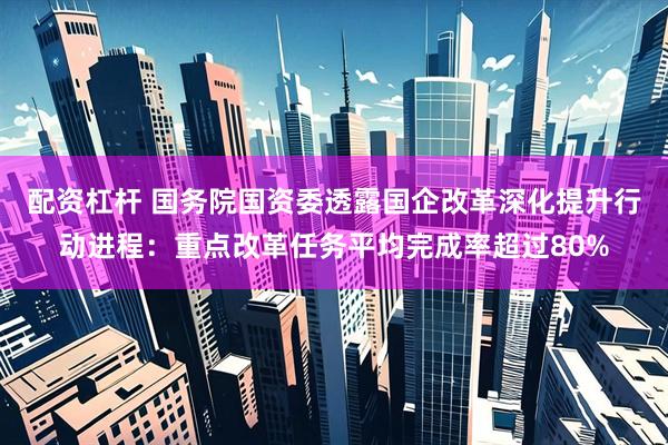 配资杠杆 国务院国资委透露国企改革深化提升行动进程：重点改革任务平均完成率超过80%