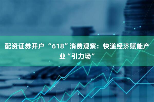 配资证券开户 “618”消费观察：快递经济赋能产业“引力场”