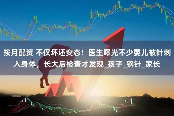 按月配资 不仅坏还变态！医生曝光不少婴儿被针刺入身体，长大后检查才发现_孩子_钢针_家长