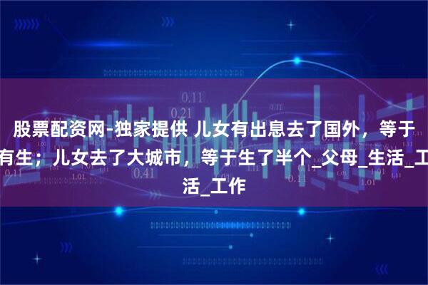 股票配资网-独家提供 儿女有出息去了国外，等于没有生；儿女去了大城市，等于生了半个_父母_生活_工作