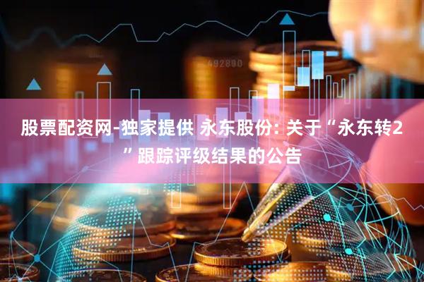 股票配资网-独家提供 永东股份: 关于“永东转2”跟踪评级结果的公告
