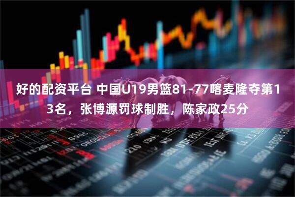 好的配资平台 中国U19男篮81-77喀麦隆夺第13名，张博源罚球制胜，陈家政25分