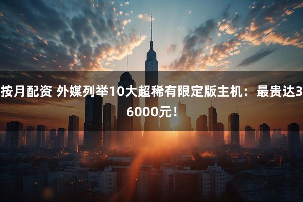 按月配资 外媒列举10大超稀有限定版主机：最贵达36000元！