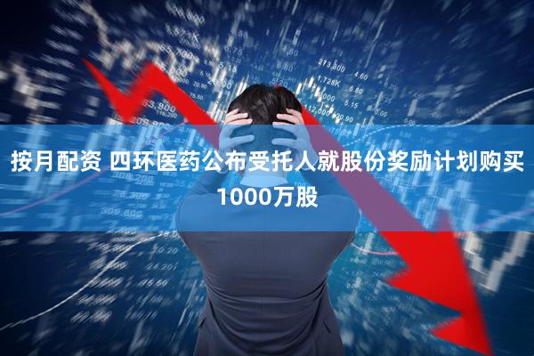 按月配资 四环医药公布受托人就股份奖励计划购买1000万股