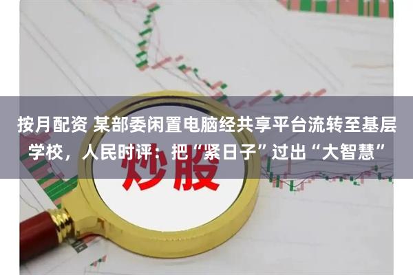 按月配资 某部委闲置电脑经共享平台流转至基层学校，人民时评：把“紧日子”过出“大智慧”
