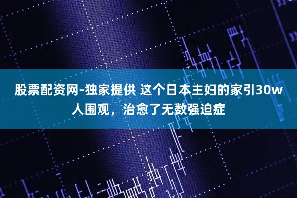 股票配资网-独家提供 这个日本主妇的家引30w人围观，治愈了无数强迫症