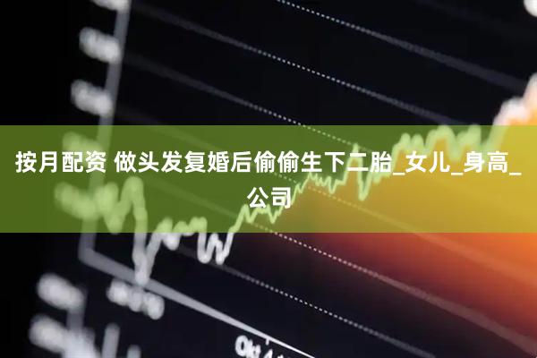 按月配资 做头发复婚后偷偷生下二胎_女儿_身高_公司