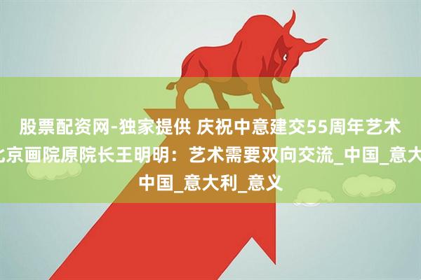 股票配资网-独家提供 庆祝中意建交55周年艺术特展｜北京画院原院长王明明：艺术需要双向交流_中国_意大利_意义
