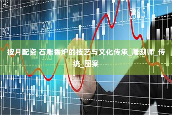 按月配资 石雕香炉的技艺与文化传承_雕刻师_传统_图案