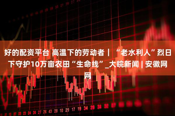 好的配资平台 高温下的劳动者｜ “老水利人”烈日下守护10万亩农田“生命线”_大皖新闻 | 安徽网