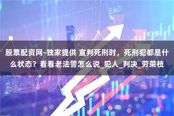 股票配资网-独家提供 宣判死刑时，死刑犯都是什么状态？看看老法警怎么说_犯人_判决_劳荣枝