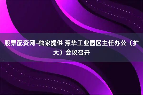 股票配资网-独家提供 蕉华工业园区主任办公（扩大）会议召开