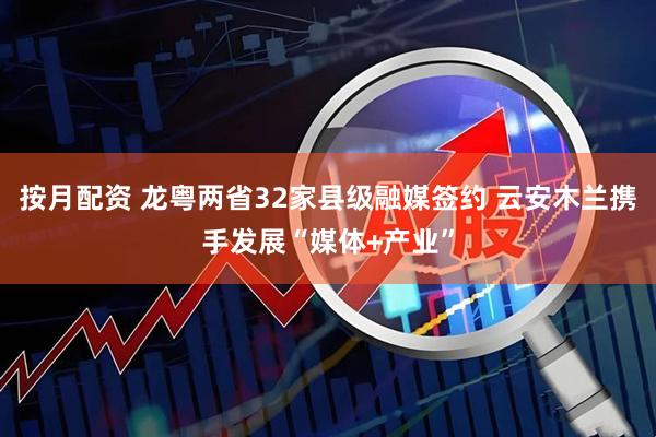 按月配资 龙粤两省32家县级融媒签约 云安木兰携手发展“媒体+产业”
