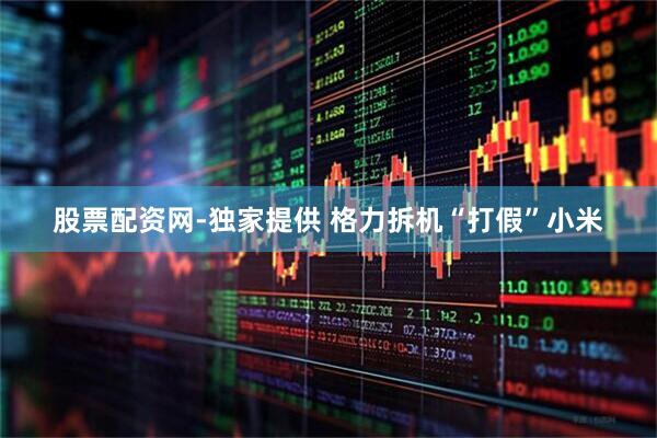 股票配资网-独家提供 格力拆机“打假”小米