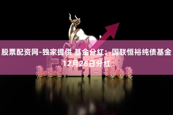 股票配资网-独家提供 基金分红：国联恒裕纯债基金12月26日分红
