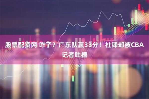 股票配资网 咋了？广东队赢33分！杜锋却被CBA记者吐槽