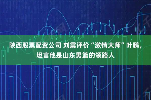 陕西股票配资公司 刘震评价“激情大师”叶鹏，坦言他是山东男篮的领路人