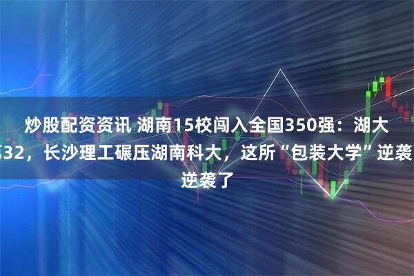 炒股配资资讯 湖南15校闯入全国350强：湖大第32，长沙理工碾压湖南科大，这所“包装大学”逆袭了