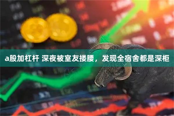a股加杠杆 深夜被室友搂腰，发现全宿舍都是深柜