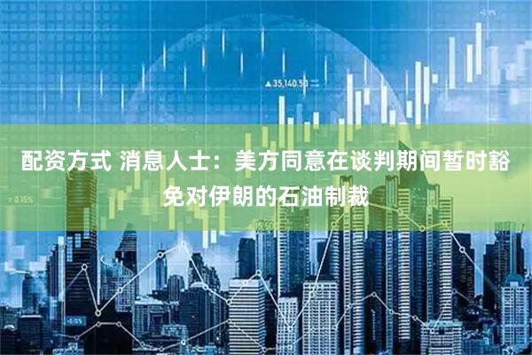 配资方式 消息人士：美方同意在谈判期间暂时豁免对伊朗的石油制裁